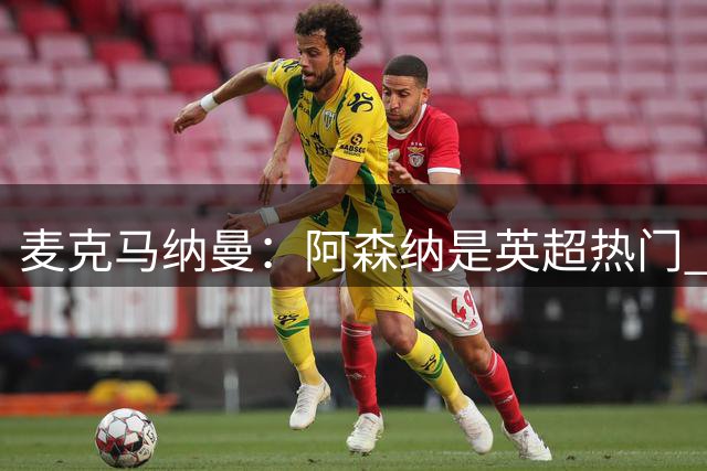 麦克马纳曼：阿森纳是英超热门 穆帅需姆巴佩和维尼修斯并肩作战